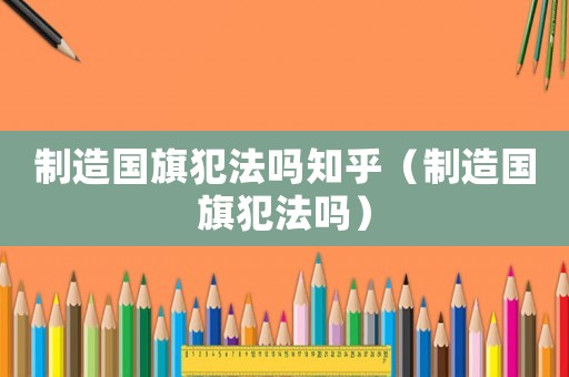 制造國(guó)旗犯法嗎知乎（制造國(guó)旗犯法嗎）