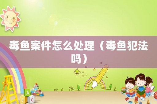 毒魚(yú)案件怎么處理（毒魚(yú)犯法嗎）