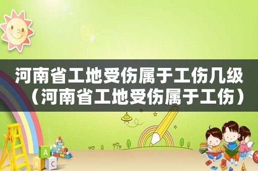 河南省工地受傷屬于工傷幾級(jí)（河南省工地受傷屬于工傷）