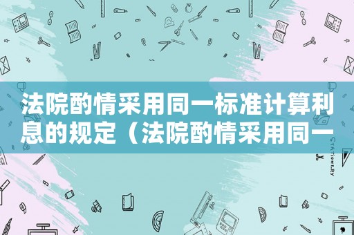 法院酌情采用同一標(biāo)準(zhǔn)計算利息的規(guī)定（法院酌情采用同一標(biāo)準(zhǔn)計算利息）