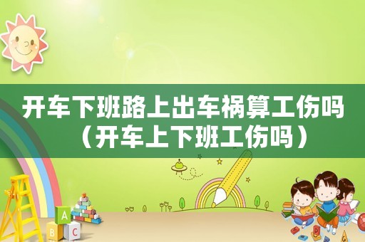 開車下班路上出車禍算工傷嗎（開車上下班工傷嗎）