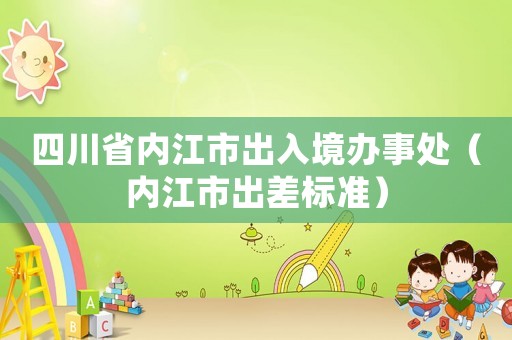 四川省內(nèi)江市出入境辦事處（內(nèi)江市出差標(biāo)準(zhǔn)）