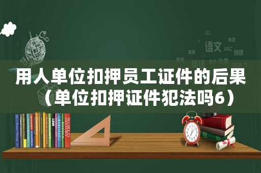 用人單位扣押員工證件的后果（單位扣押證件犯法嗎6）