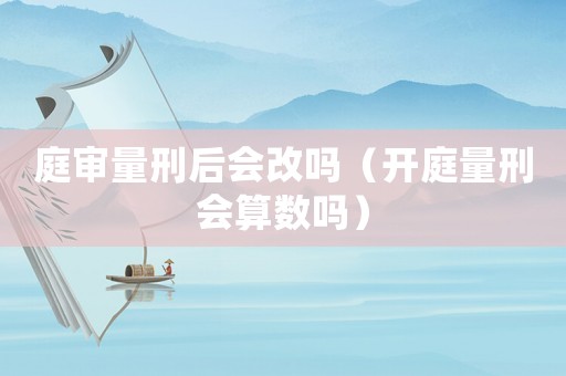 庭審量刑后會改嗎（開庭量刑會算數(shù)嗎）