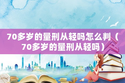 70多歲的量刑從輕嗎怎么判（70多歲的量刑從輕嗎）