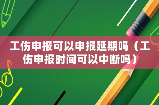 工傷申報可以申報延期嗎（工傷申報時間可以中斷嗎）
