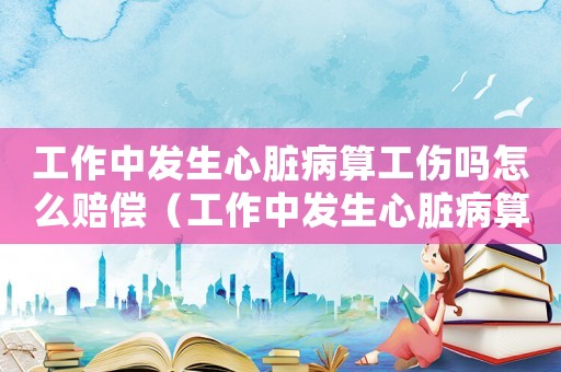 工作中發(fā)生心臟病算工傷嗎怎么賠償（工作中發(fā)生心臟病算工傷嗎）
