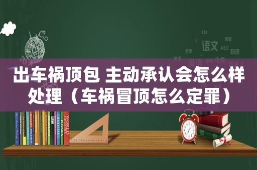 出車禍頂包 主動(dòng)承認(rèn)會(huì)怎么樣處理（車禍冒頂怎么定罪）