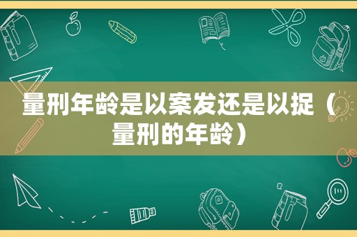 量刑年齡是以案發(fā)還是以捉（量刑的年齡）