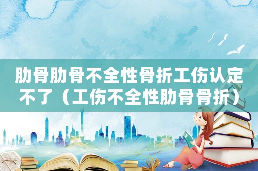肋骨肋骨不全性骨折工傷認(rèn)定不了（工傷不全性肋骨骨折）