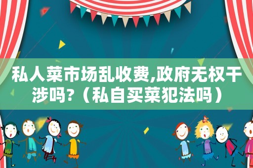 私人菜市場(chǎng)亂收費(fèi),政府無權(quán)干涉嗎?（私自買菜犯法嗎）