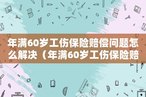 年滿60歲工傷保險(xiǎn)賠償問(wèn)題怎么解決（年滿60歲工傷保險(xiǎn)賠償問(wèn)題）