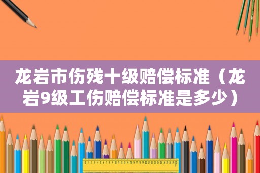 龍巖市傷殘十級賠償標(biāo)準(zhǔn)（龍巖9級工傷賠償標(biāo)準(zhǔn)是多少）