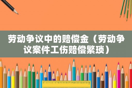 勞動爭議中的賠償金（勞動爭議案件工傷賠償繁瑣）