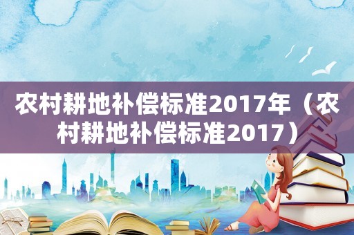 農(nóng)村耕地補(bǔ)償標(biāo)準(zhǔn)2017年（農(nóng)村耕地補(bǔ)償標(biāo)準(zhǔn)2017）