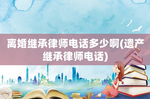 離婚繼承律師電話多少啊(遺產(chǎn)繼承律師電話)