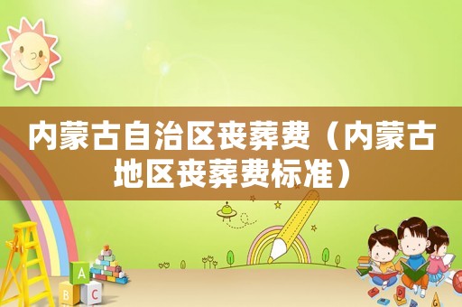 內(nèi)蒙古自治區(qū)喪葬費(fèi)（內(nèi)蒙古地區(qū)喪葬費(fèi)標(biāo)準(zhǔn)）