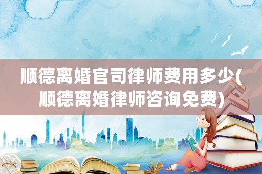 順德離婚官司律師費用多少(順德離婚律師咨詢免費)