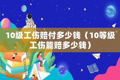 10級(jí)工傷賠付多少錢（10等級(jí)工傷能賠多少錢）