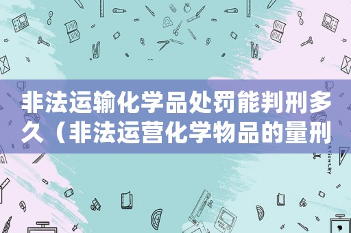 非法運(yùn)輸化學(xué)品處罰能判刑多久（非法運(yùn)營化學(xué)物品的量刑法）