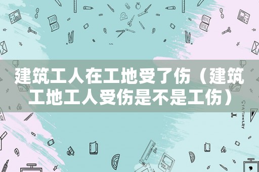 建筑工人在工地受了傷（建筑工地工人受傷是不是工傷）