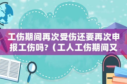 工傷期間再次受傷還要再次申報(bào)工傷嗎?（工人工傷期間又二次傷害算工傷么）