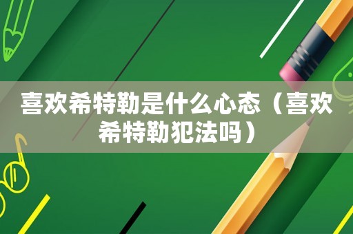 喜歡希特勒是什么心態(tài)（喜歡希特勒犯法嗎）