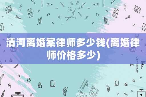 清河離婚案律師多少錢(離婚律師價(jià)格多少)