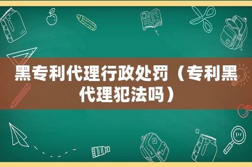 黑專利代理行政處罰（專利黑代理犯法嗎）