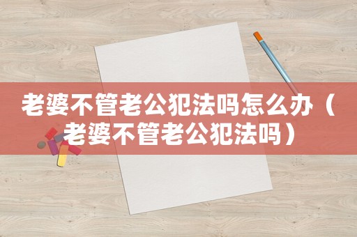 老婆不管老公犯法嗎怎么辦（老婆不管老公犯法嗎）