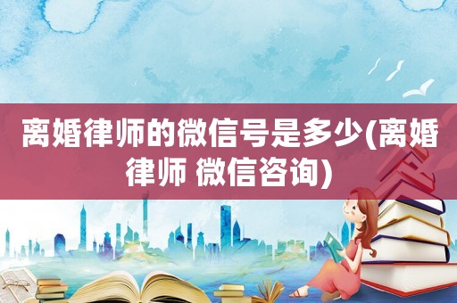 離婚律師的微信號是多少(離婚律師 微信咨詢)