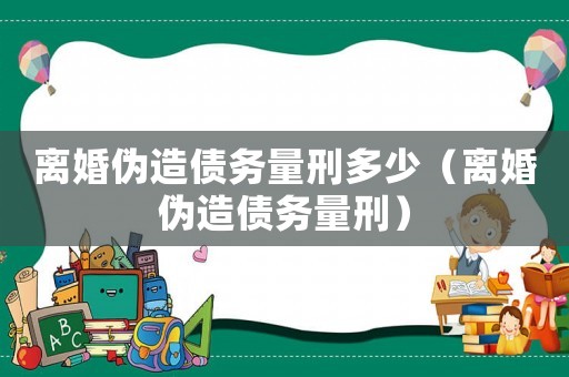 離婚偽造債務(wù)量刑多少（離婚偽造債務(wù)量刑）