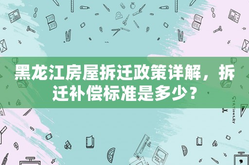 黑龍江房屋拆遷政策詳解，拆遷補償標準是多少？