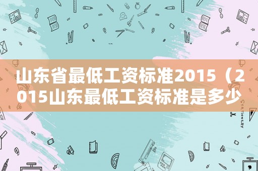山東省最低工資標(biāo)準(zhǔn)2015（2015山東最低工資標(biāo)準(zhǔn)是多少）