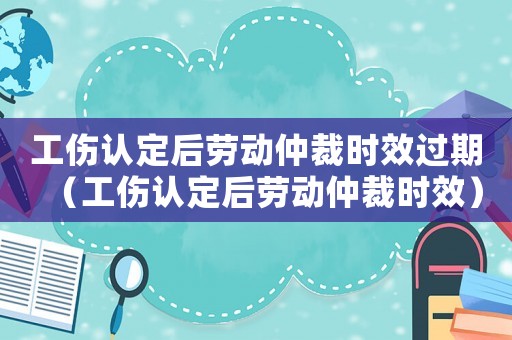 工傷認(rèn)定后勞動仲裁時效過期（工傷認(rèn)定后勞動仲裁時效）