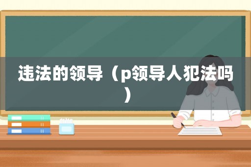 違法的領(lǐng)導(dǎo)（p領(lǐng)導(dǎo)人犯法嗎）