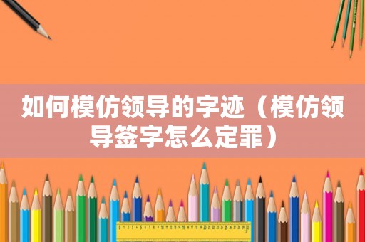 如何模仿領(lǐng)導(dǎo)的字跡（模仿領(lǐng)導(dǎo)簽字怎么定罪）
