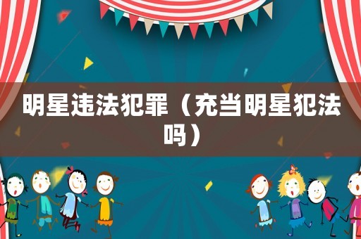 明星違法犯罪（充當(dāng)明星犯法嗎）