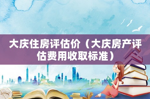 大慶住房評估價（大慶房產(chǎn)評估費(fèi)用收取標(biāo)準(zhǔn)）