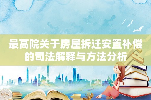 最高院關(guān)于房屋拆遷安置補(bǔ)償?shù)乃痉ń忉屌c方法分析