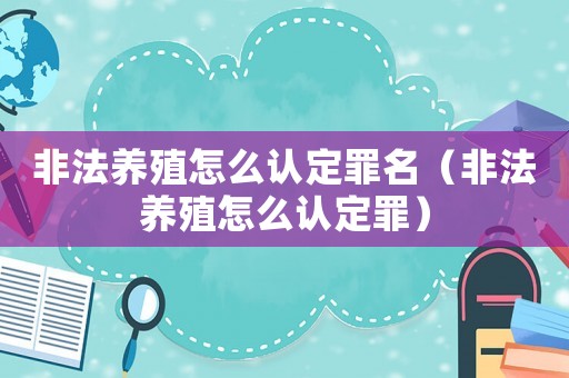 非法養(yǎng)殖怎么認定罪名（非法養(yǎng)殖怎么認定罪）