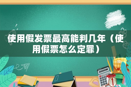 使用假發(fā)票最高能判幾年（使用假票怎么定罪）
