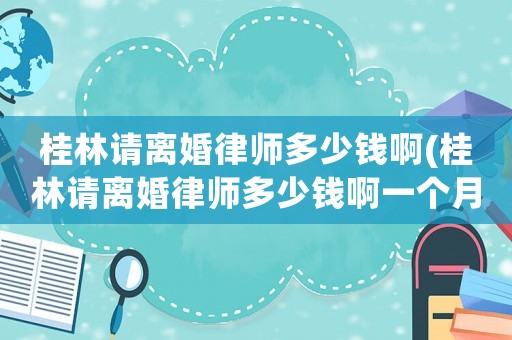 桂林請離婚律師多少錢啊(桂林請離婚律師多少錢啊一個月)