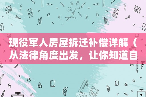 現(xiàn)役軍人房屋拆遷補償詳解（從法律角度出發(fā)，讓你知道自己的權(quán)益）