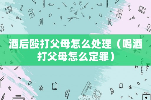酒后毆打父母怎么處理（喝酒打父母怎么定罪）