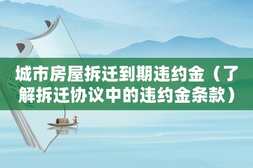 城市房屋拆遷到期違約金（了解拆遷協(xié)議中的違約金條款）