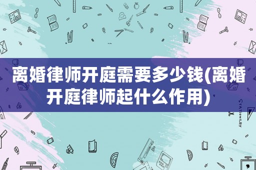 離婚律師開庭需要多少錢(離婚開庭律師起什么作用)