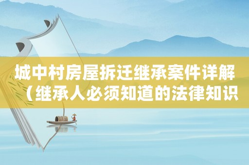城中村房屋拆遷繼承案件詳解（繼承人必須知道的法律知識）