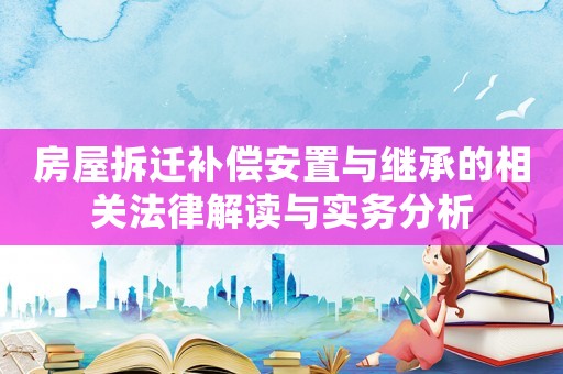 房屋拆遷補(bǔ)償安置與繼承的相關(guān)法律解讀與實(shí)務(wù)分析