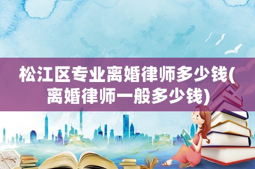 松江區(qū)專業(yè)離婚律師多少錢(離婚律師一般多少錢)